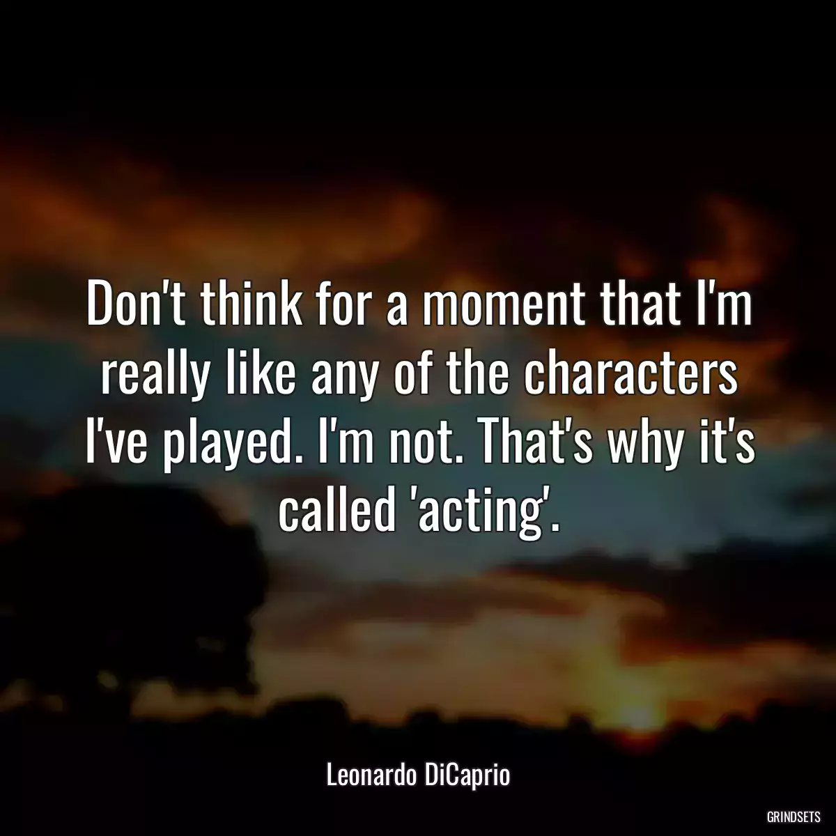 Don\'t think for a moment that I\'m really like any of the characters I\'ve played. I\'m not. That\'s why it\'s called \'acting\'.