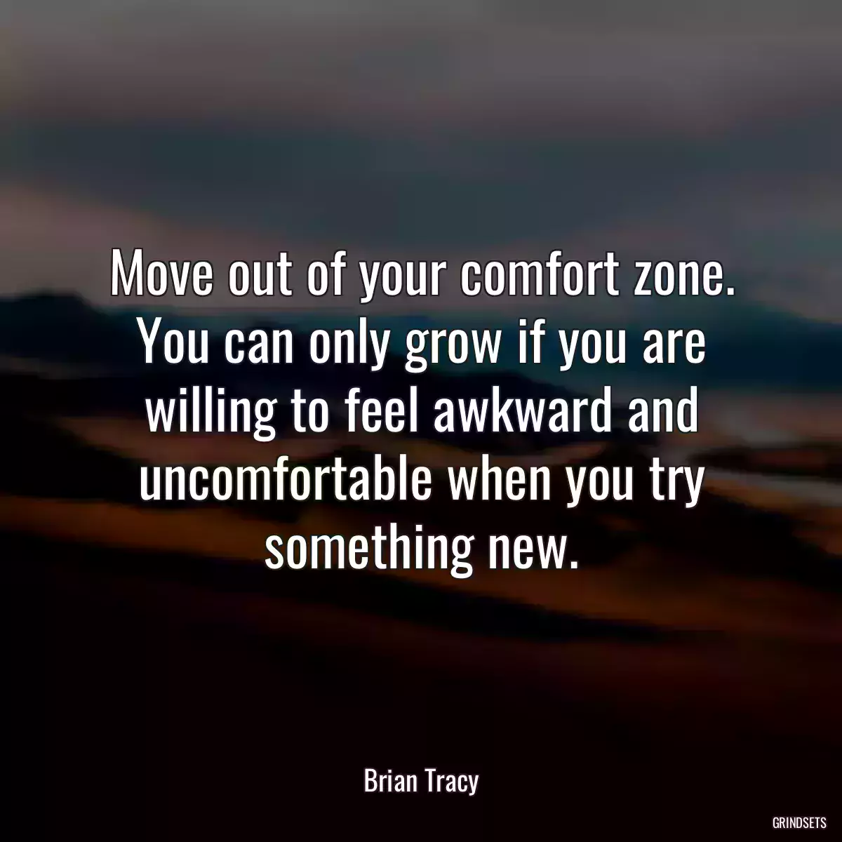 Move out of your comfort zone. You can only grow if you are willing to feel awkward and uncomfortable when you try something new.