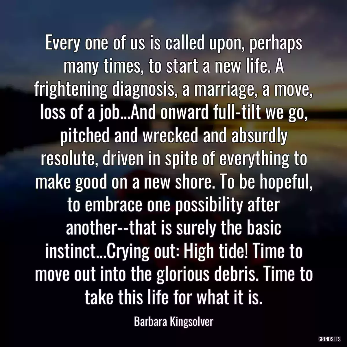 Every one of us is called upon, perhaps many times, to start a new life. A frightening diagnosis, a marriage, a move, loss of a job...And onward full-tilt we go, pitched and wrecked and absurdly resolute, driven in spite of everything to make good on a new shore. To be hopeful, to embrace one possibility after another--that is surely the basic instinct...Crying out: High tide! Time to move out into the glorious debris. Time to take this life for what it is.