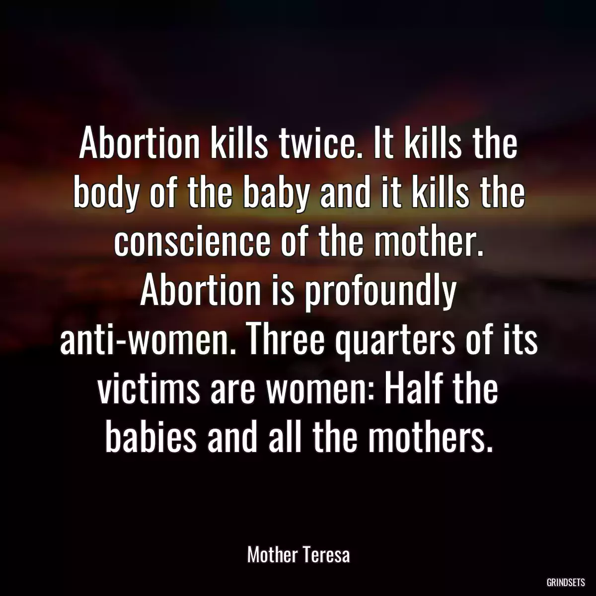 Abortion kills twice. It kills the body of the baby and it kills the conscience of the mother. Abortion is profoundly anti-women. Three quarters of its victims are women: Half the babies and all the mothers.