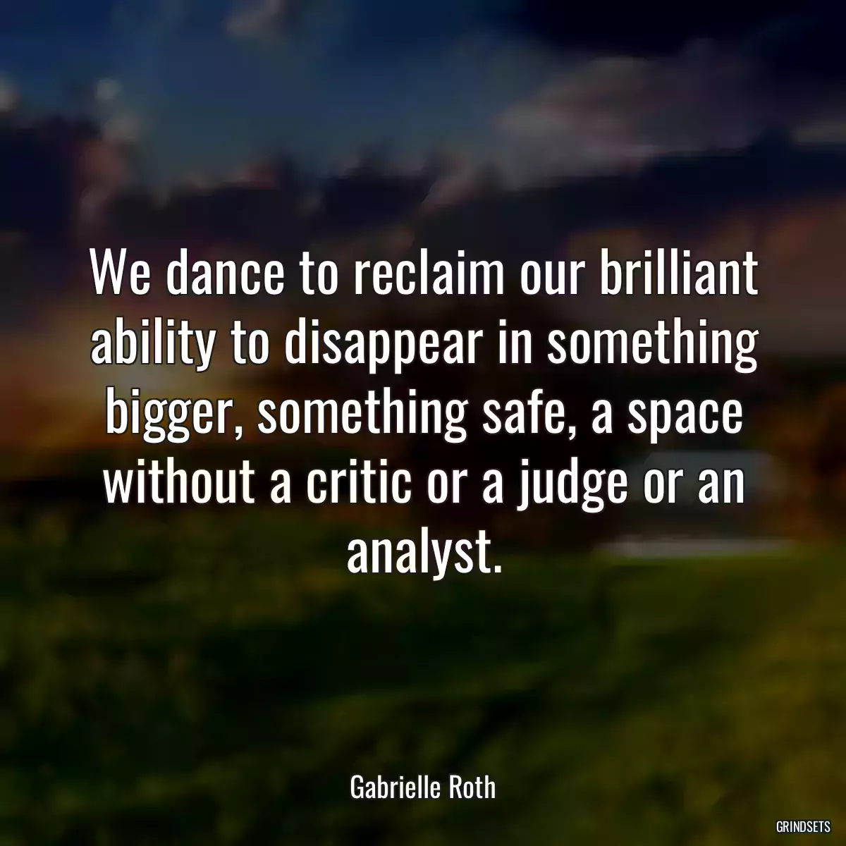 We dance to reclaim our brilliant ability to disappear in something bigger, something safe, a space without a critic or a judge or an analyst.