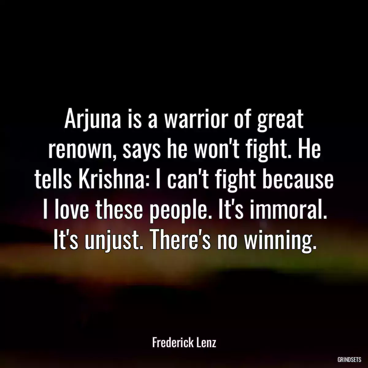 Arjuna is a warrior of great renown, says he won\'t fight. He tells Krishna: I can\'t fight because I love these people. It\'s immoral. It\'s unjust. There\'s no winning.