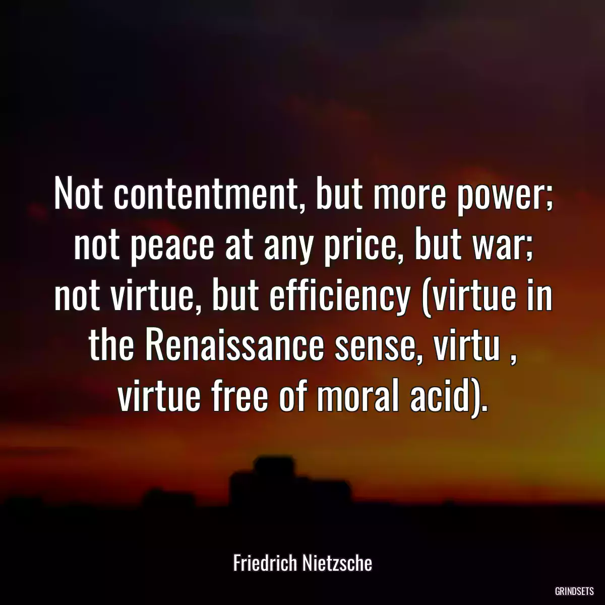 Not contentment, but more power; not peace at any price, but war; not virtue, but efficiency (virtue in the Renaissance sense, virtu , virtue free of moral acid).