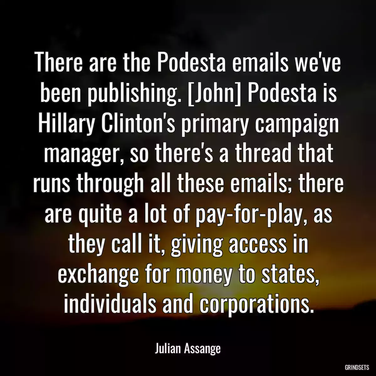 There are the Podesta emails we\'ve been publishing. [John] Podesta is Hillary Clinton\'s primary campaign manager, so there\'s a thread that runs through all these emails; there are quite a lot of pay-for-play, as they call it, giving access in exchange for money to states, individuals and corporations.