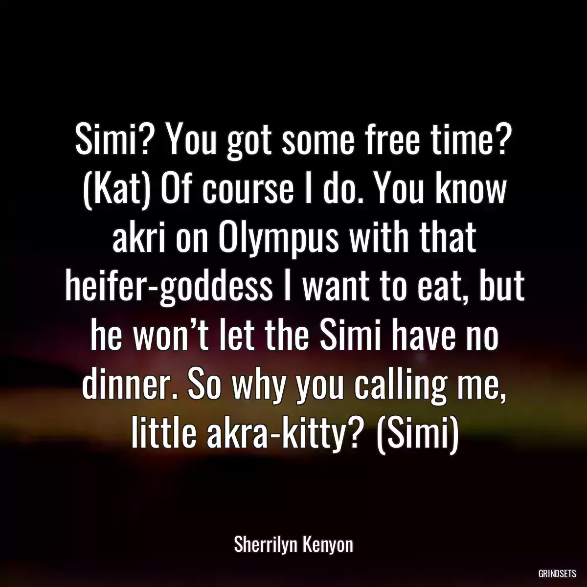 Simi? You got some free time? (Kat) Of course I do. You know akri on Olympus with that heifer-goddess I want to eat, but he won’t let the Simi have no dinner. So why you calling me, little akra-kitty? (Simi)