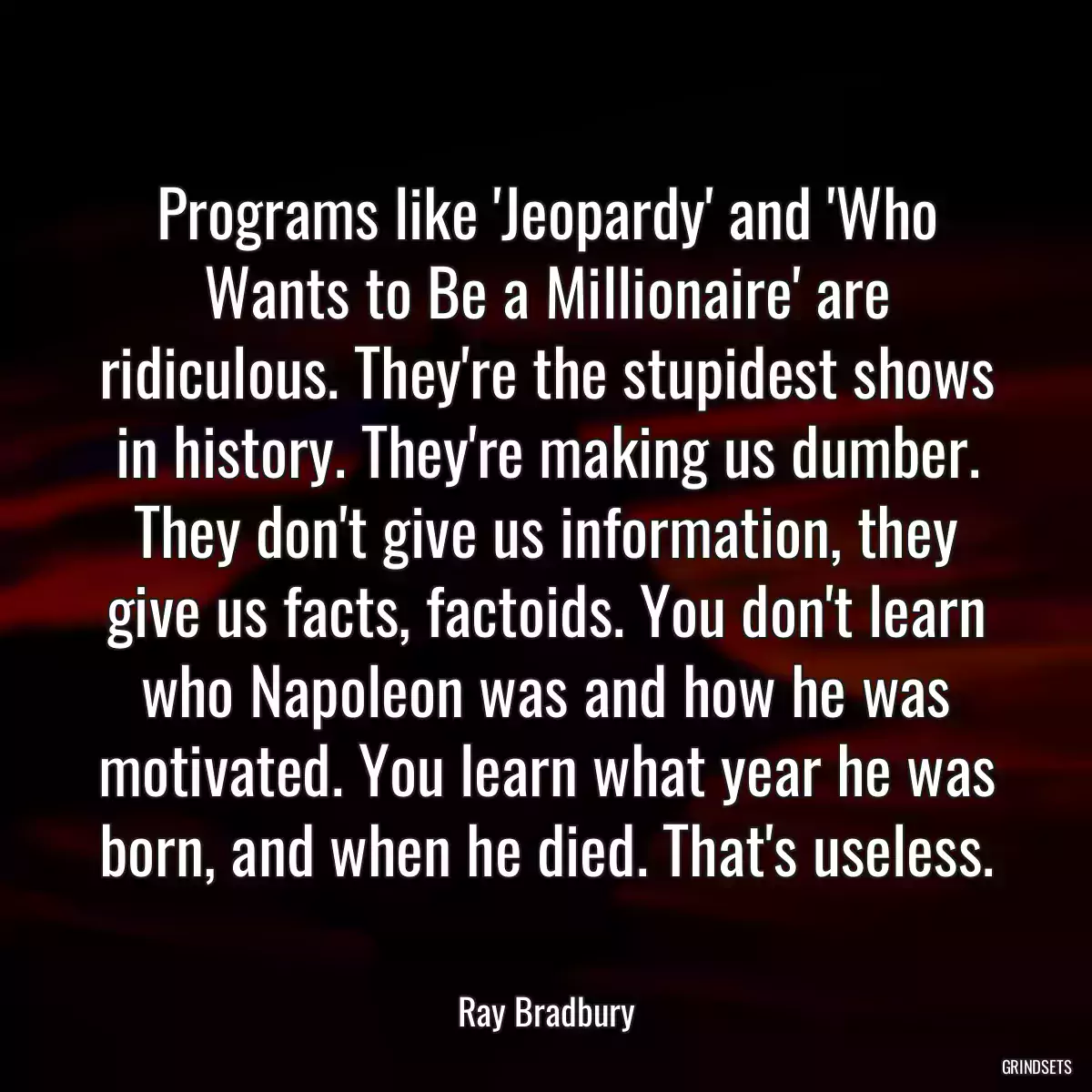 Programs like \'Jeopardy\' and \'Who Wants to Be a Millionaire\' are ridiculous. They\'re the stupidest shows in history. They\'re making us dumber. They don\'t give us information, they give us facts, factoids. You don\'t learn who Napoleon was and how he was motivated. You learn what year he was born, and when he died. That\'s useless.