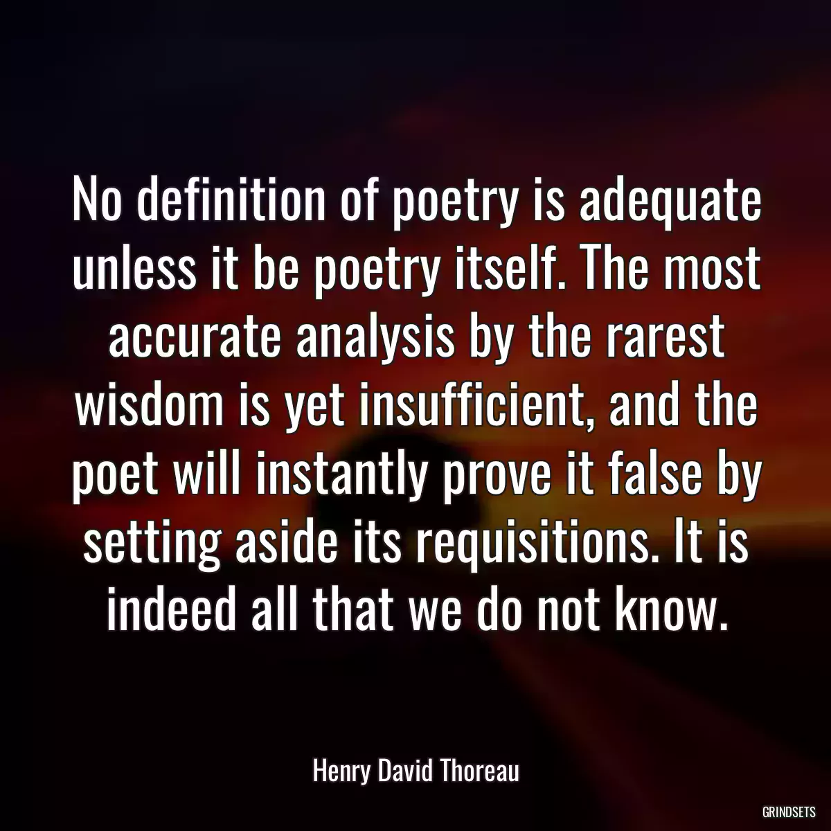 No definition of poetry is adequate unless it be poetry itself. The most accurate analysis by the rarest wisdom is yet insufficient, and the poet will instantly prove it false by setting aside its requisitions. It is indeed all that we do not know.