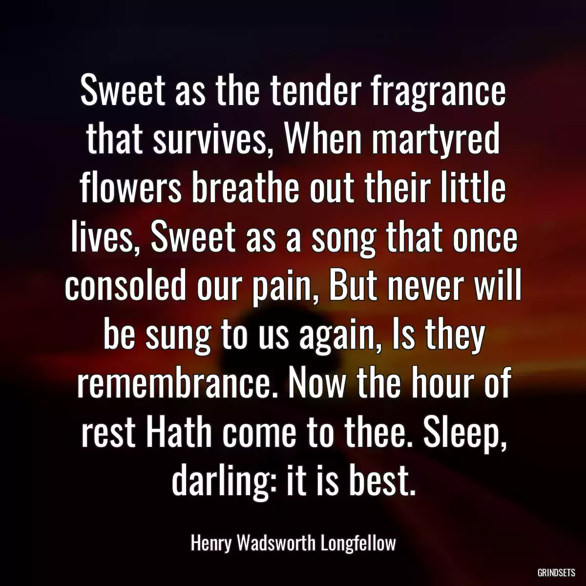 Sweet as the tender fragrance that survives, When martyred flowers breathe out their little lives, Sweet as a song that once consoled our pain, But never will be sung to us again, Is they remembrance. Now the hour of rest Hath come to thee. Sleep, darling: it is best.