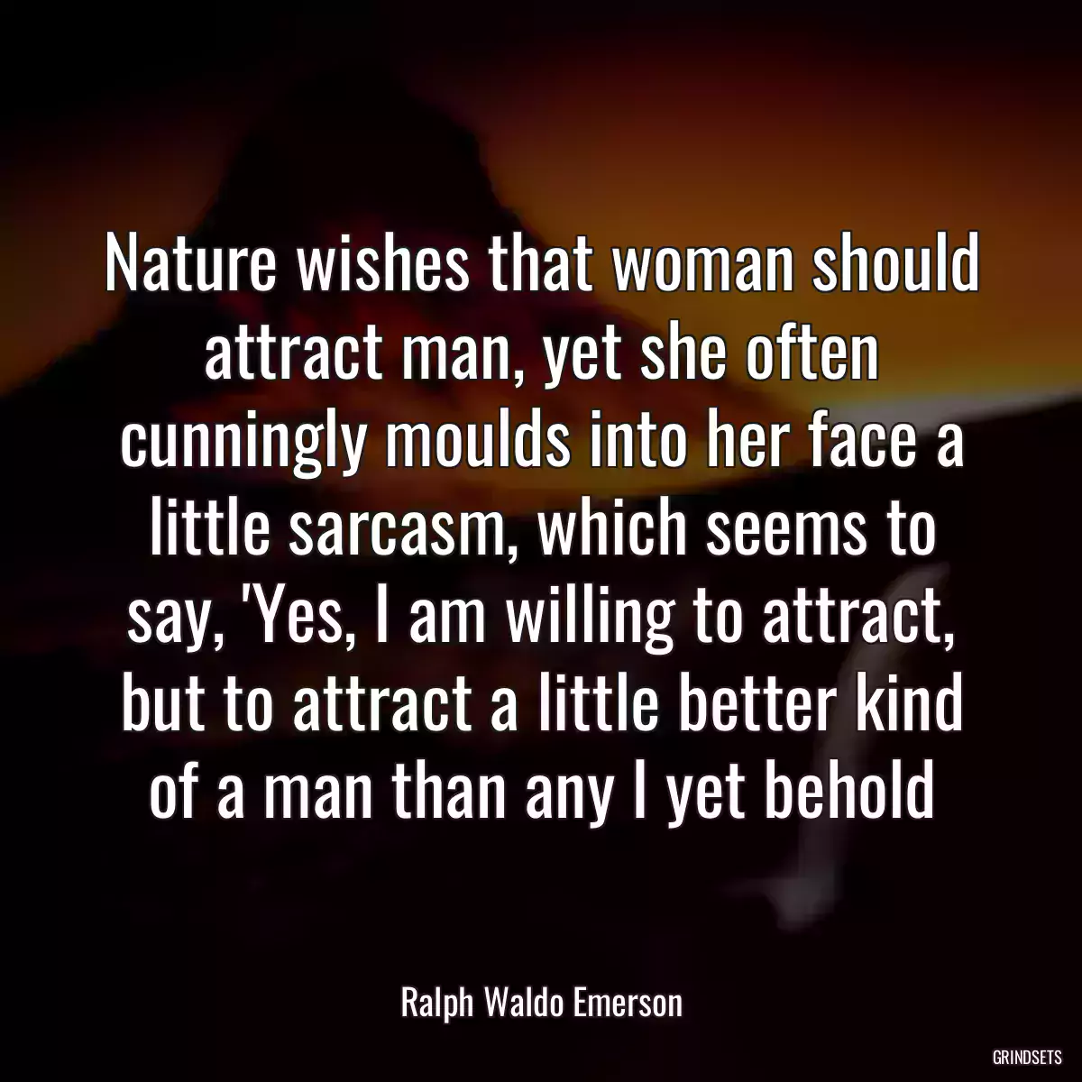 Nature wishes that woman should attract man, yet she often cunningly moulds into her face a little sarcasm, which seems to say, \'Yes, I am willing to attract, but to attract a little better kind of a man than any I yet behold