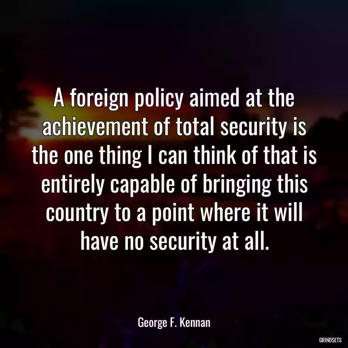 A foreign policy aimed at the achievement of total security is the one thing I can think of that is entirely capable of bringing this country to a point where it will have no security at all.