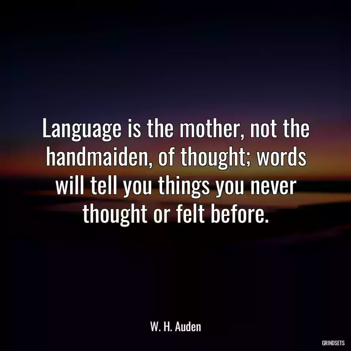 Language is the mother, not the handmaiden, of thought; words will tell you things you never thought or felt before.