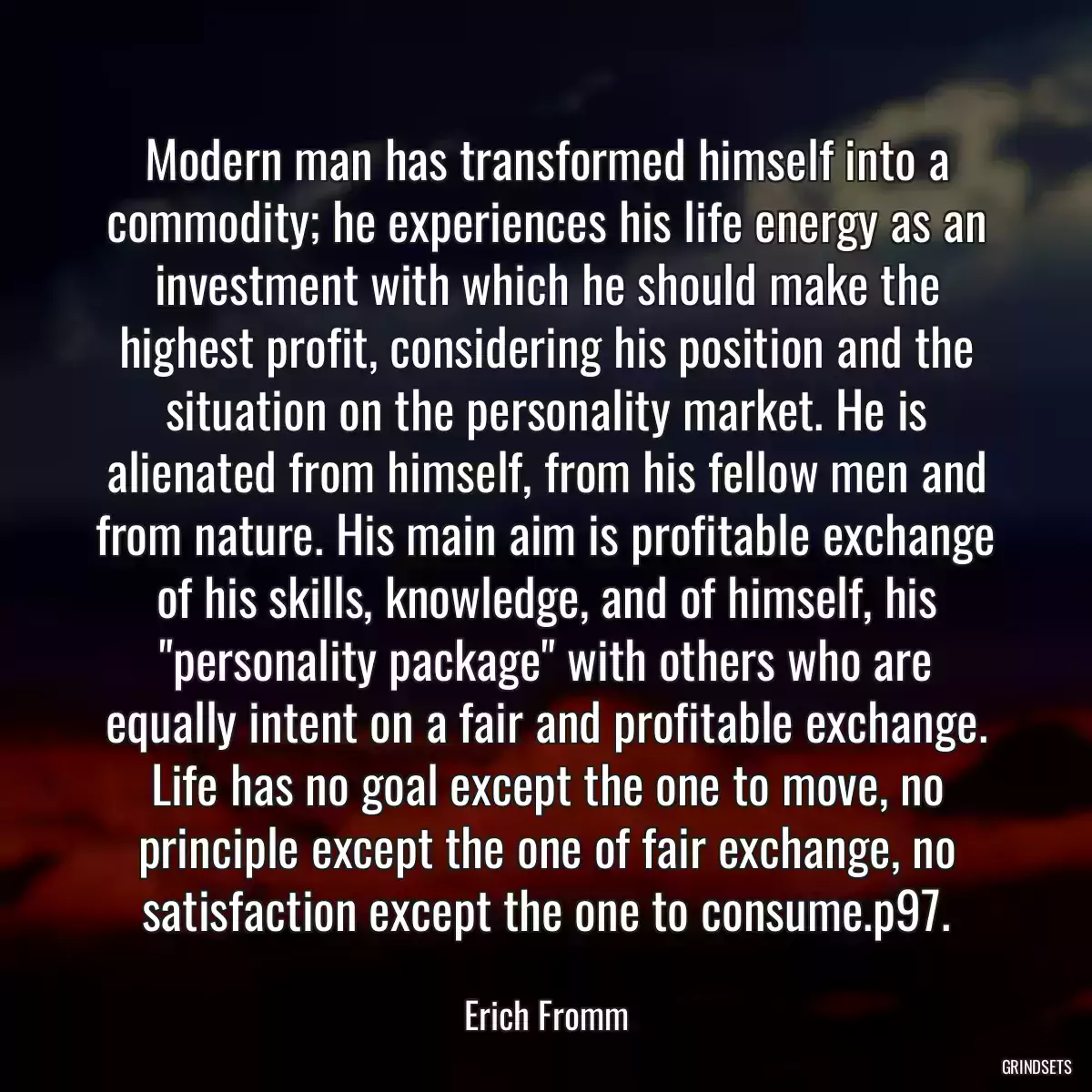 Modern man has transformed himself into a commodity; he experiences his life energy as an investment with which he should make the highest profit, considering his position and the situation on the personality market. He is alienated from himself, from his fellow men and from nature. His main aim is profitable exchange of his skills, knowledge, and of himself, his \