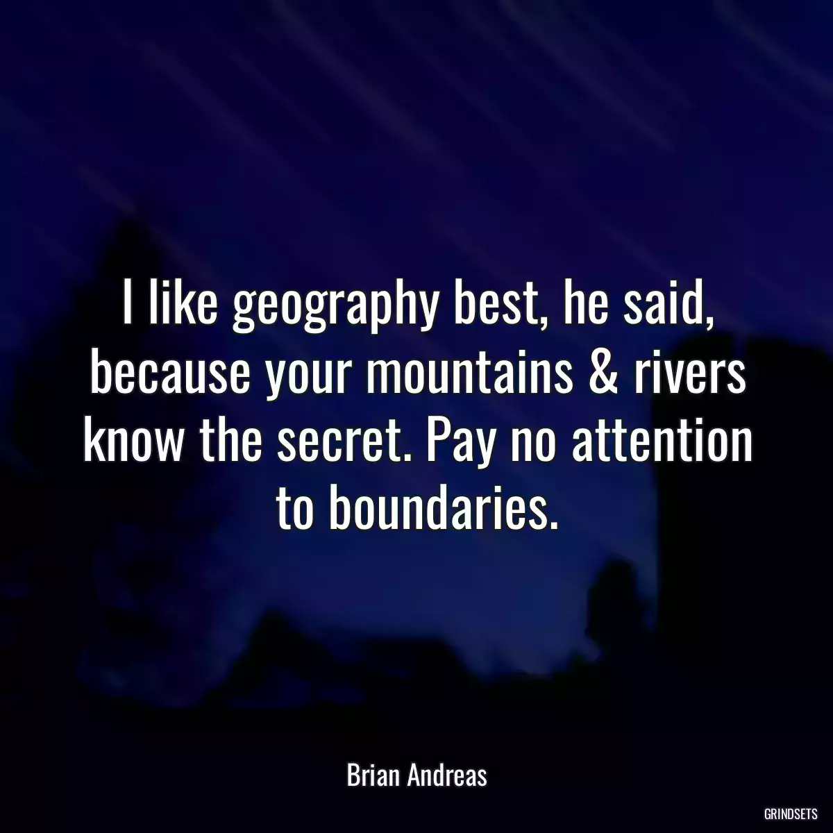 I like geography best, he said, because your mountains & rivers know the secret. Pay no attention to boundaries.