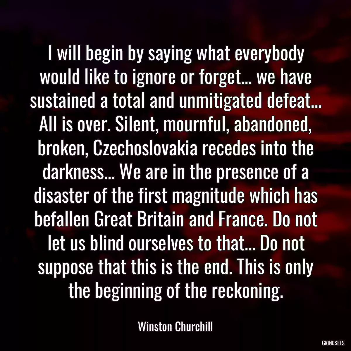 I will begin by saying what everybody would like to ignore or forget... we have sustained a total and unmitigated defeat... All is over. Silent, mournful, abandoned, broken, Czechoslovakia recedes into the darkness... We are in the presence of a disaster of the first magnitude which has befallen Great Britain and France. Do not let us blind ourselves to that... Do not suppose that this is the end. This is only the beginning of the reckoning.