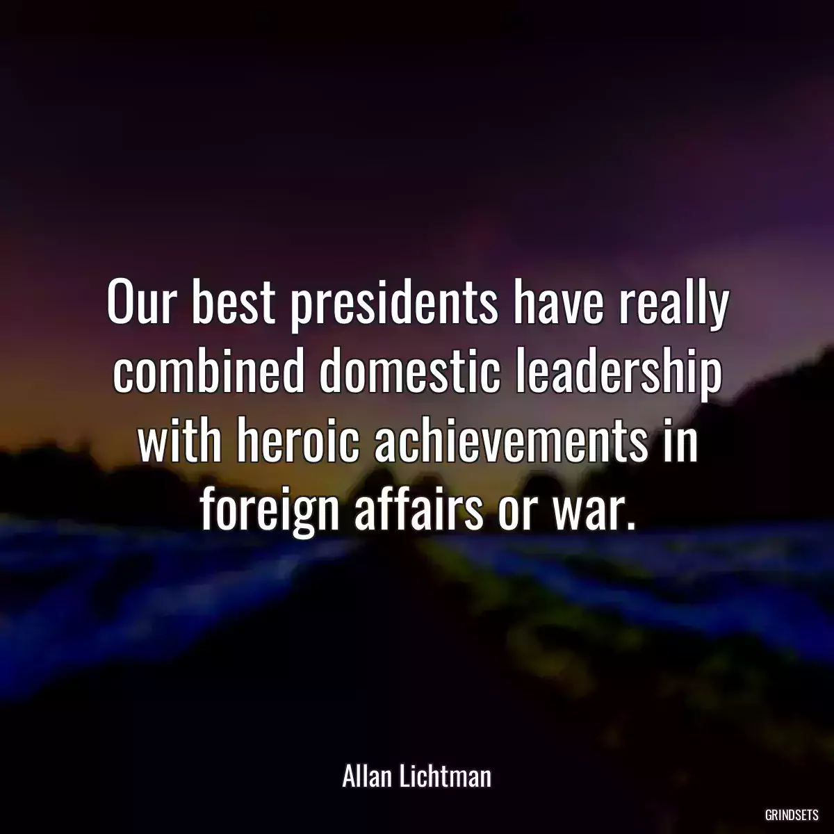 Our best presidents have really combined domestic leadership with heroic achievements in foreign affairs or war.