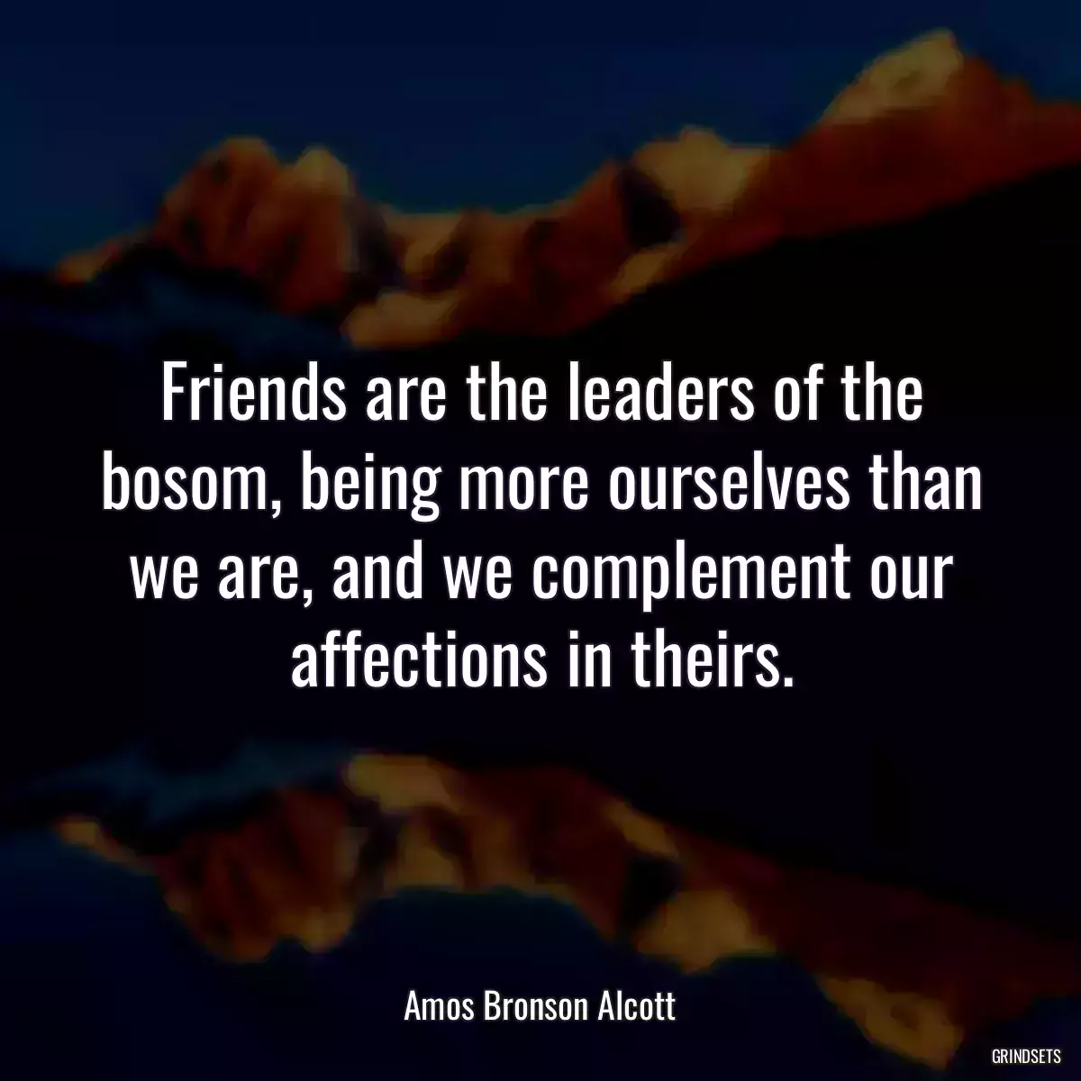 Friends are the leaders of the bosom, being more ourselves than we are, and we complement our affections in theirs.