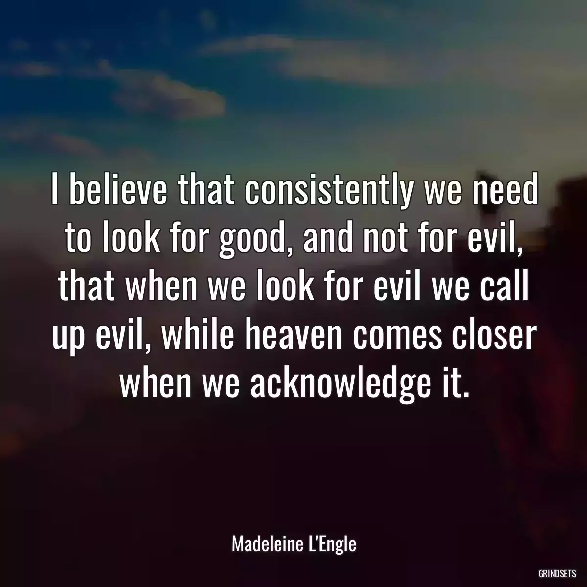 I believe that consistently we need to look for good, and not for evil, that when we look for evil we call up evil, while heaven comes closer when we acknowledge it.