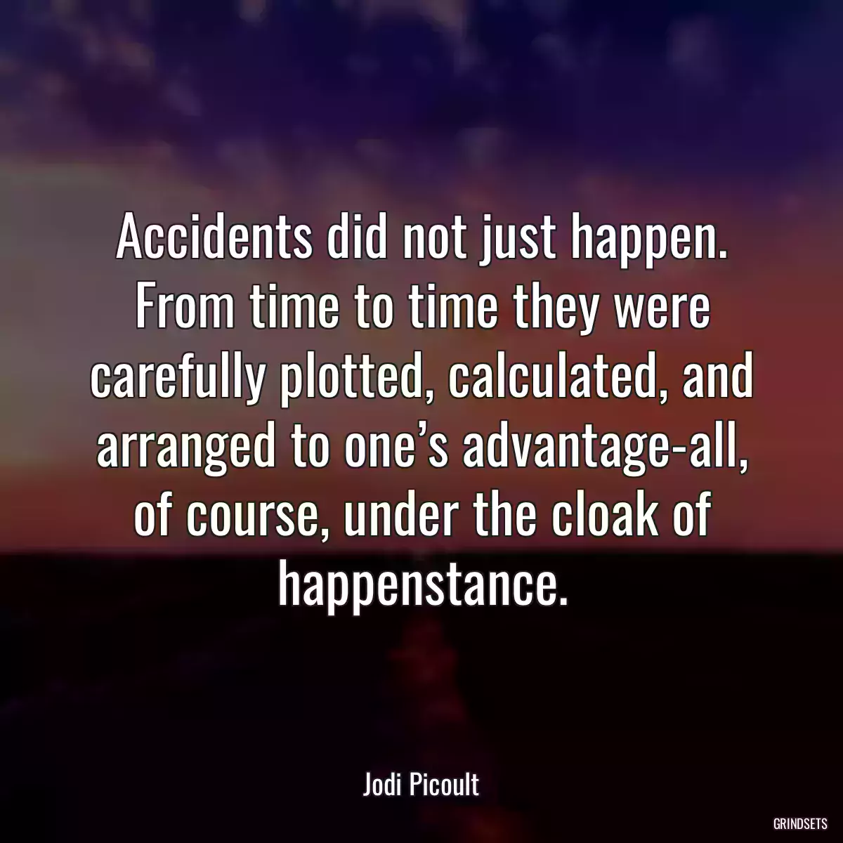 Accidents did not just happen. From time to time they were carefully plotted, calculated, and arranged to one’s advantage-all, of course, under the cloak of happenstance.