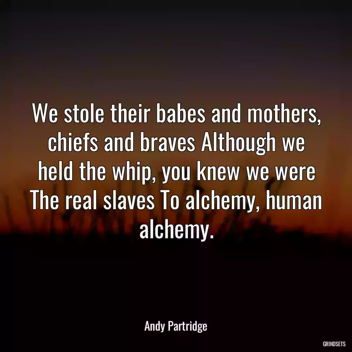 We stole their babes and mothers, chiefs and braves Although we held the whip, you knew we were The real slaves To alchemy, human alchemy.