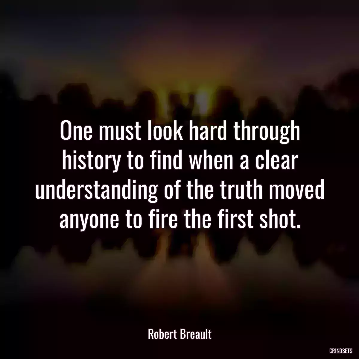 One must look hard through history to find when a clear understanding of the truth moved anyone to fire the first shot.