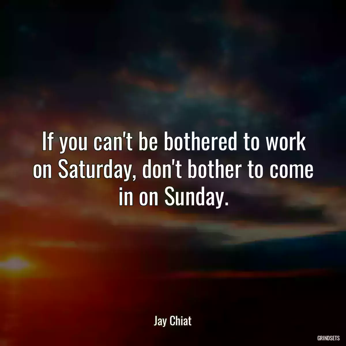 If you can\'t be bothered to work on Saturday, don\'t bother to come in on Sunday.