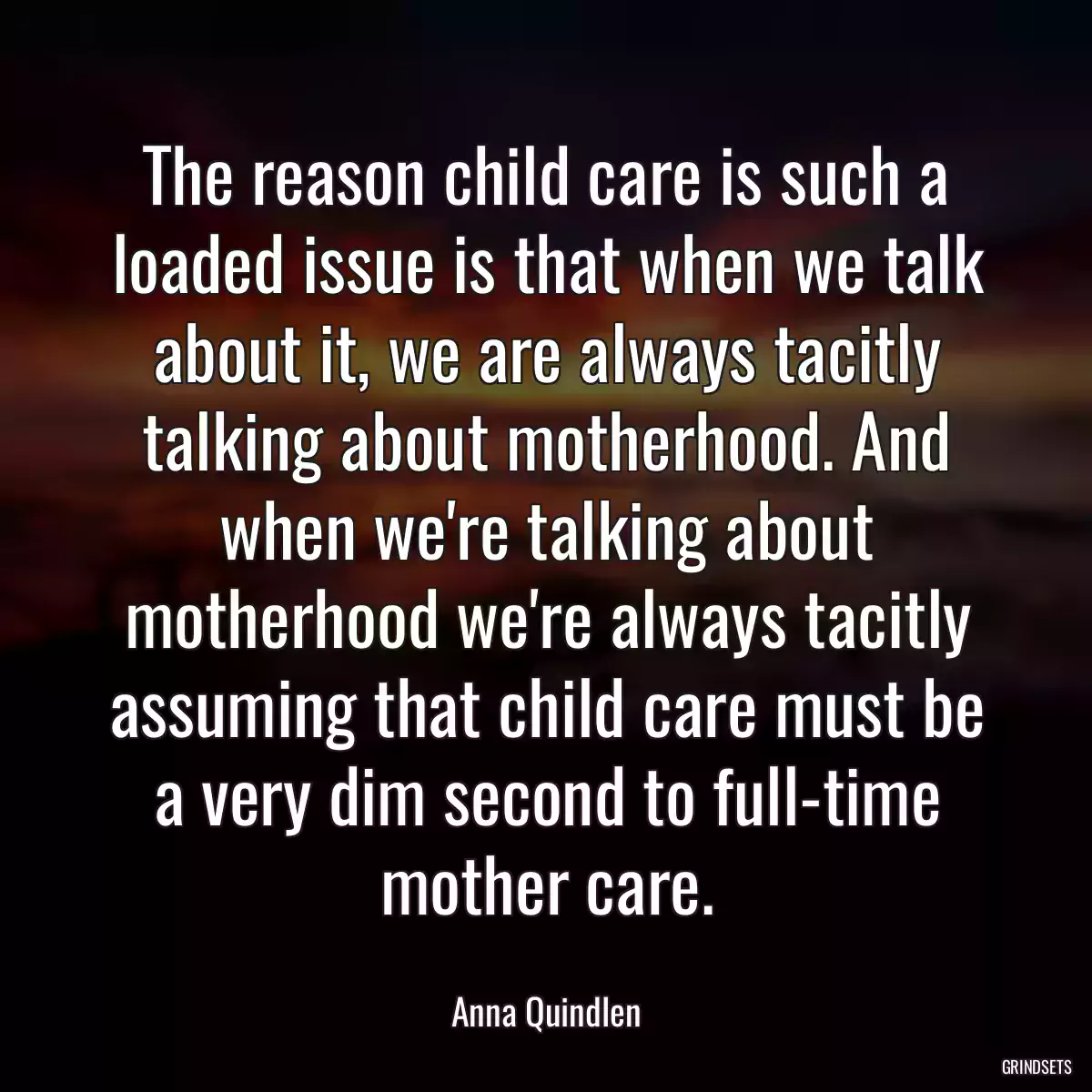 The reason child care is such a loaded issue is that when we talk about it, we are always tacitly talking about motherhood. And when we\'re talking about motherhood we\'re always tacitly assuming that child care must be a very dim second to full-time mother care.