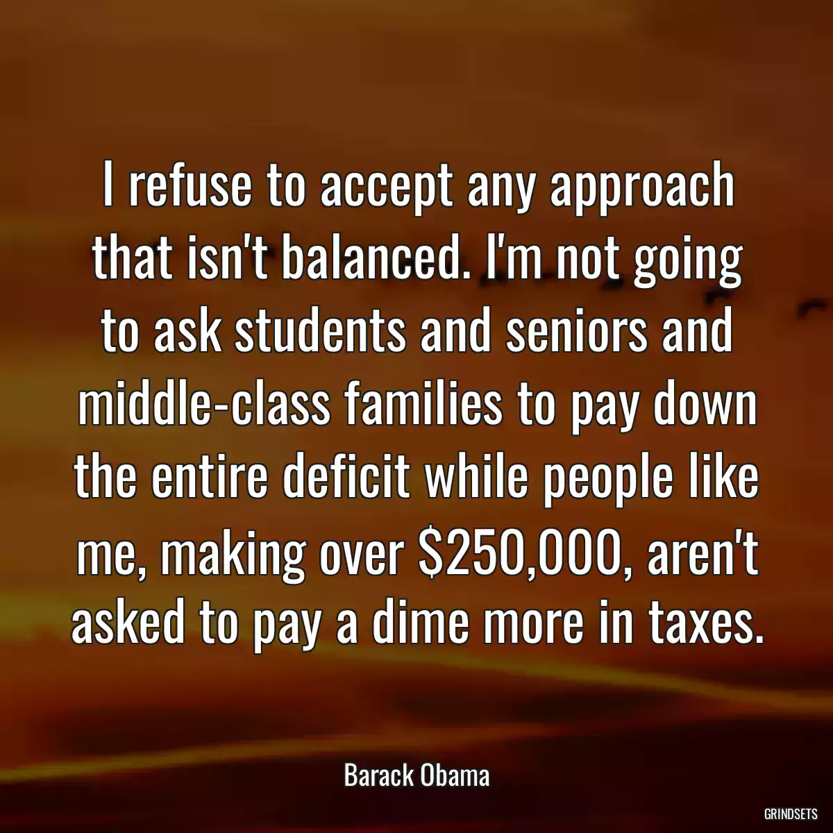 I refuse to accept any approach that isn\'t balanced. I\'m not going to ask students and seniors and middle-class families to pay down the entire deficit while people like me, making over $250,000, aren\'t asked to pay a dime more in taxes.