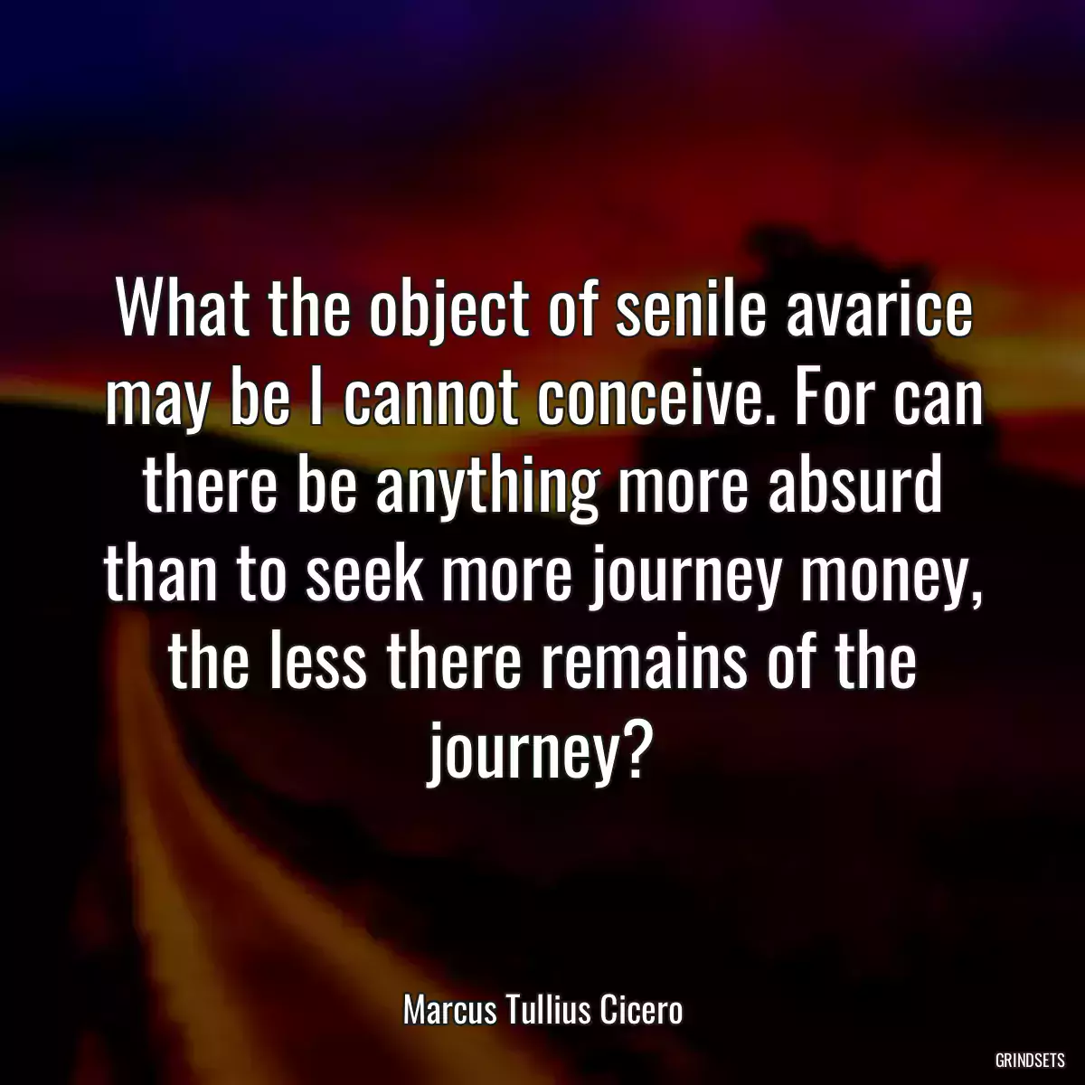 What the object of senile avarice may be I cannot conceive. For can there be anything more absurd than to seek more journey money, the less there remains of the journey?