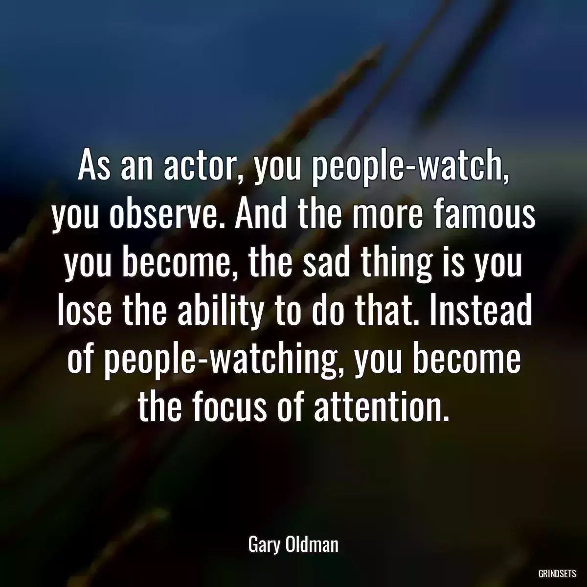 As an actor, you people-watch, you observe. And the more famous you become, the sad thing is you lose the ability to do that. Instead of people-watching, you become the focus of attention.