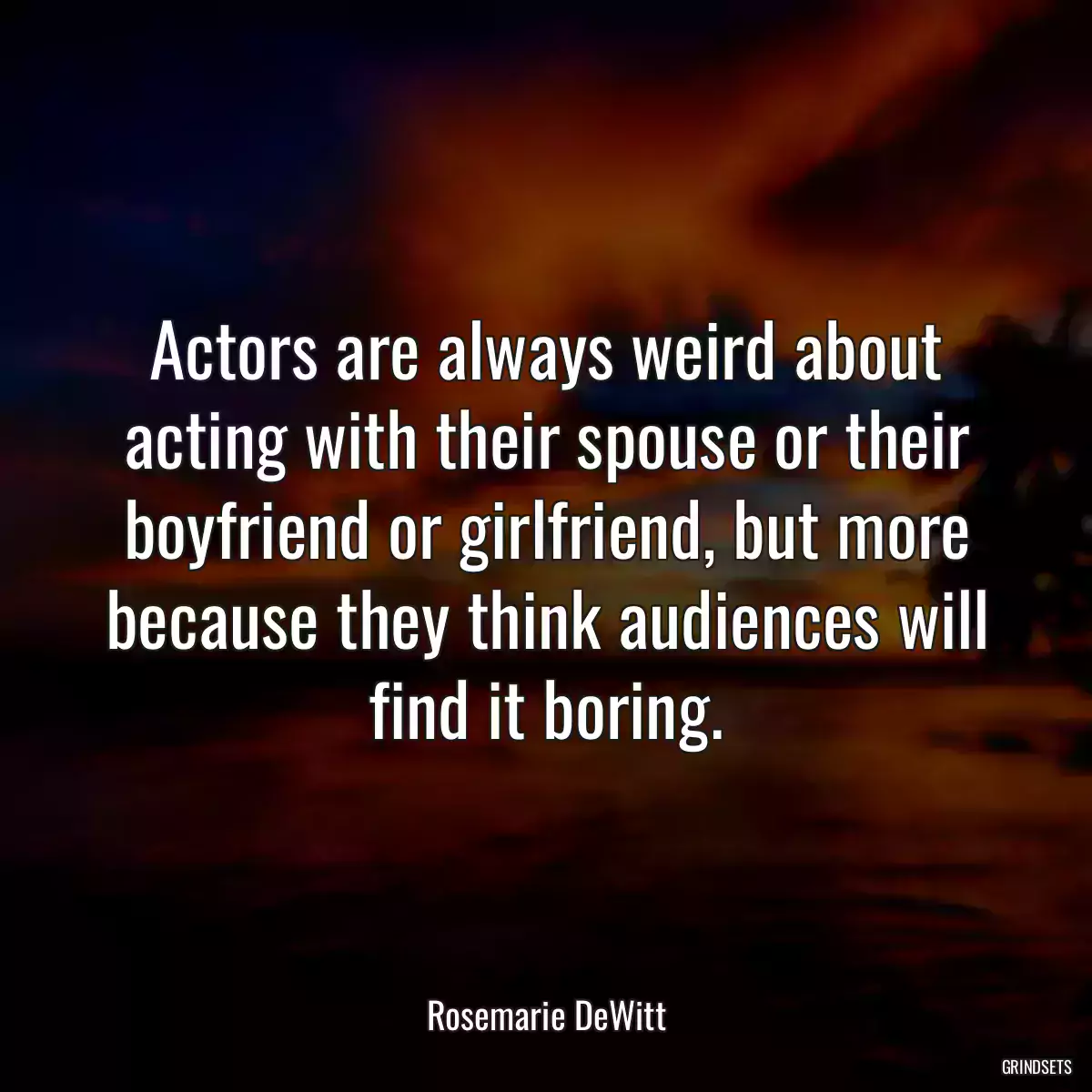 Actors are always weird about acting with their spouse or their boyfriend or girlfriend, but more because they think audiences will find it boring.