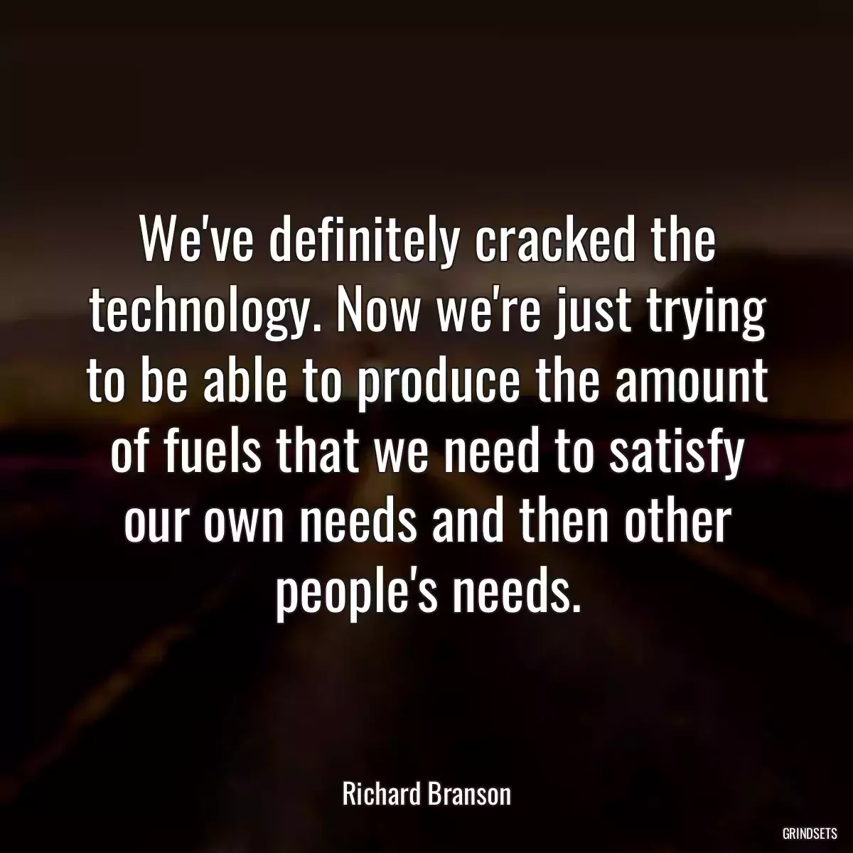 We\'ve definitely cracked the technology. Now we\'re just trying to be able to produce the amount of fuels that we need to satisfy our own needs and then other people\'s needs.