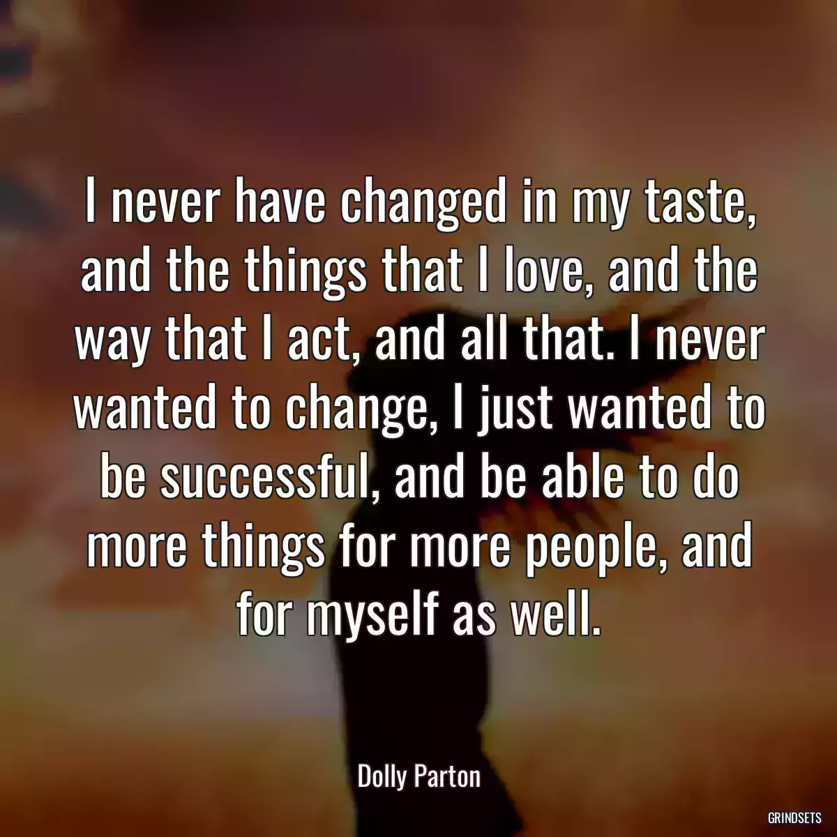 I never have changed in my taste, and the things that I love, and the way that I act, and all that. I never wanted to change, I just wanted to be successful, and be able to do more things for more people, and for myself as well.