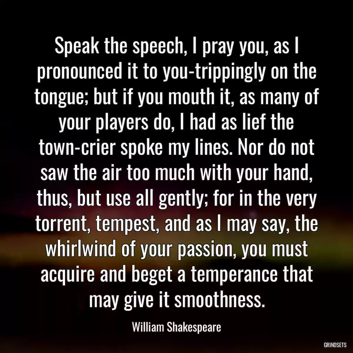 Speak the speech, I pray you, as I pronounced it to you-trippingly on the tongue; but if you mouth it, as many of your players do, I had as lief the town-crier spoke my lines. Nor do not saw the air too much with your hand, thus, but use all gently; for in the very torrent, tempest, and as I may say, the whirlwind of your passion, you must acquire and beget a temperance that may give it smoothness.