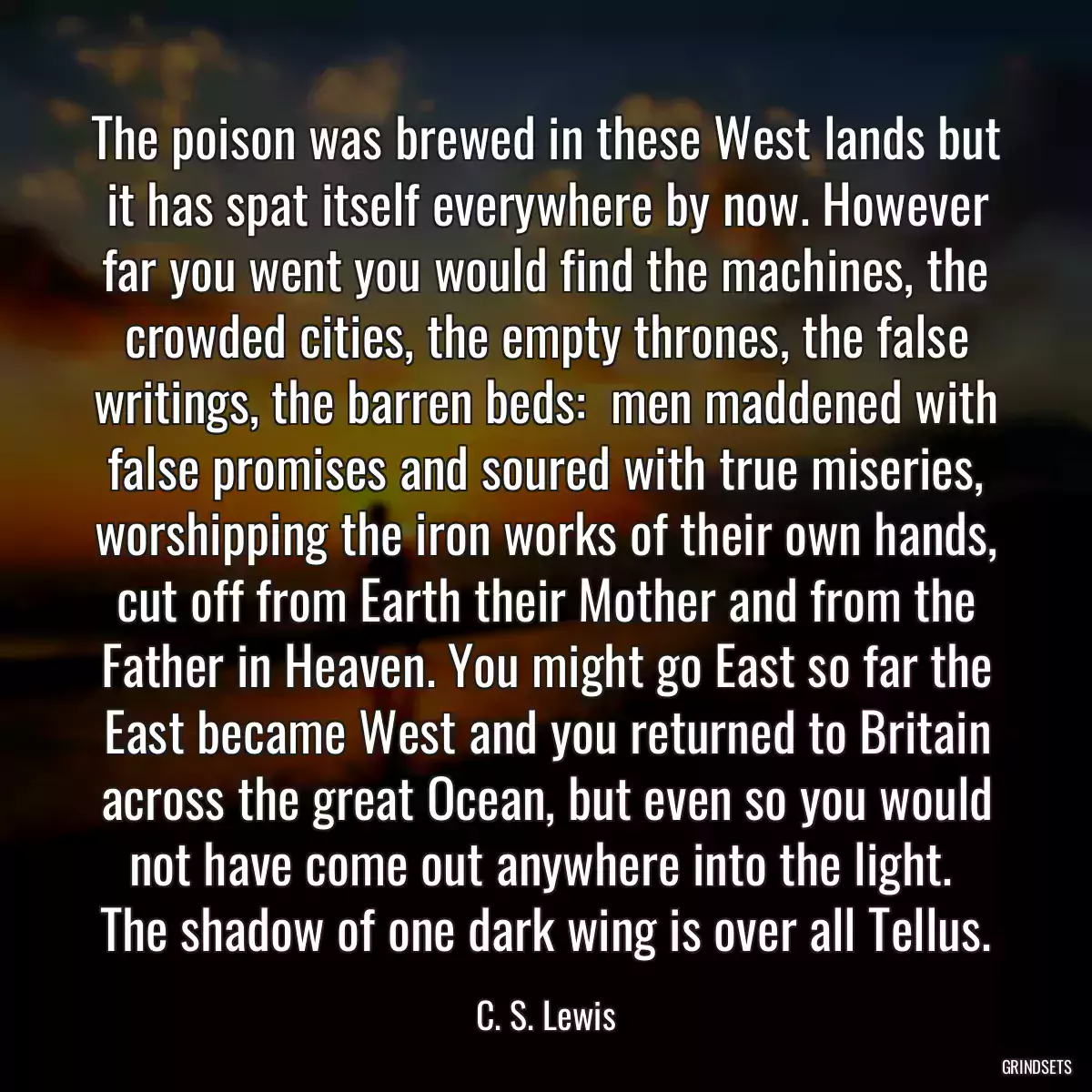 The poison was brewed in these West lands but it has spat itself everywhere by now. However far you went you would find the machines, the crowded cities, the empty thrones, the false writings, the barren beds:  men maddened with false promises and soured with true miseries, worshipping the iron works of their own hands, cut off from Earth their Mother and from the Father in Heaven. You might go East so far the East became West and you returned to Britain across the great Ocean, but even so you would not have come out anywhere into the light.  The shadow of one dark wing is over all Tellus.