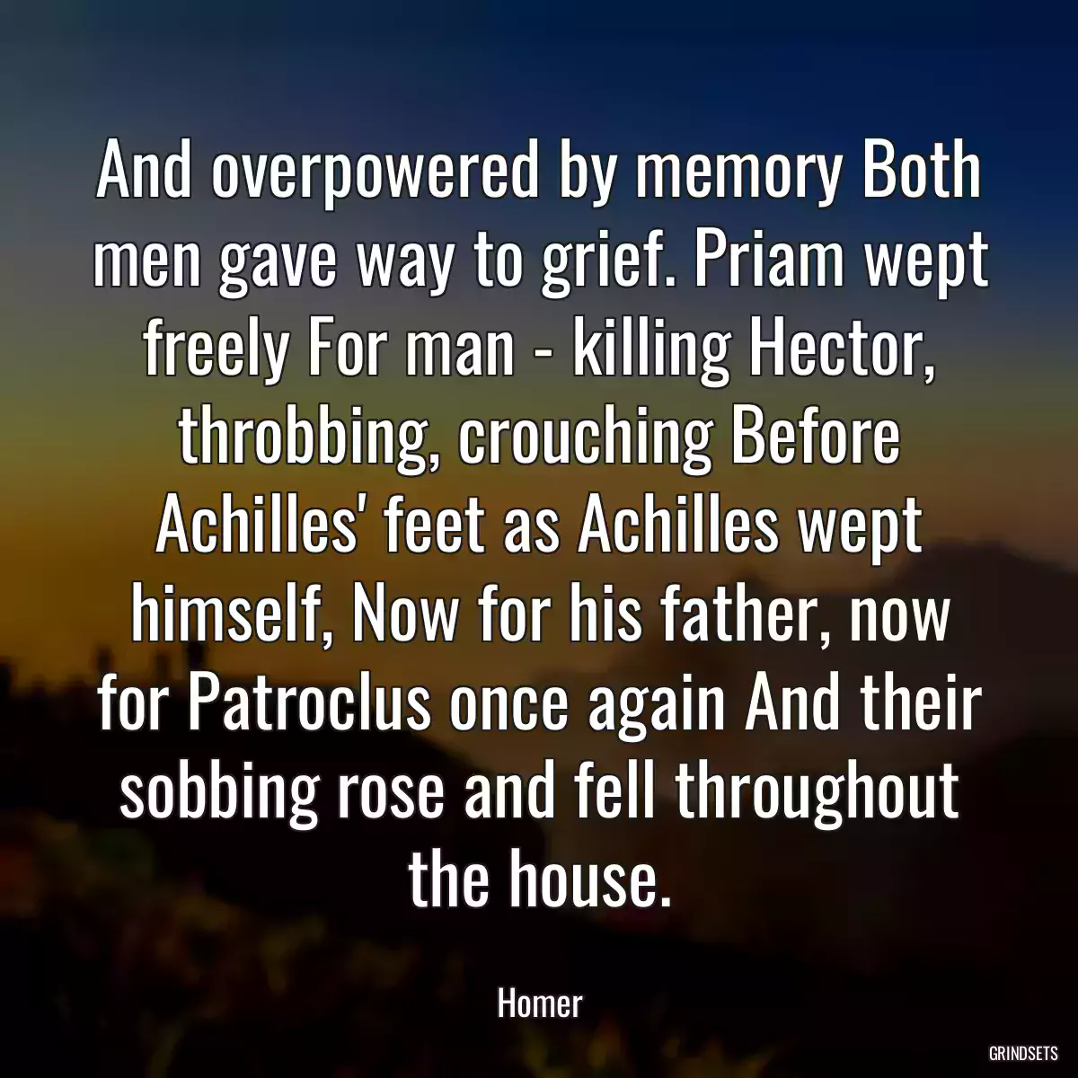 And overpowered by memory Both men gave way to grief. Priam wept freely For man - killing Hector, throbbing, crouching Before Achilles\' feet as Achilles wept himself, Now for his father, now for Patroclus once again And their sobbing rose and fell throughout the house.