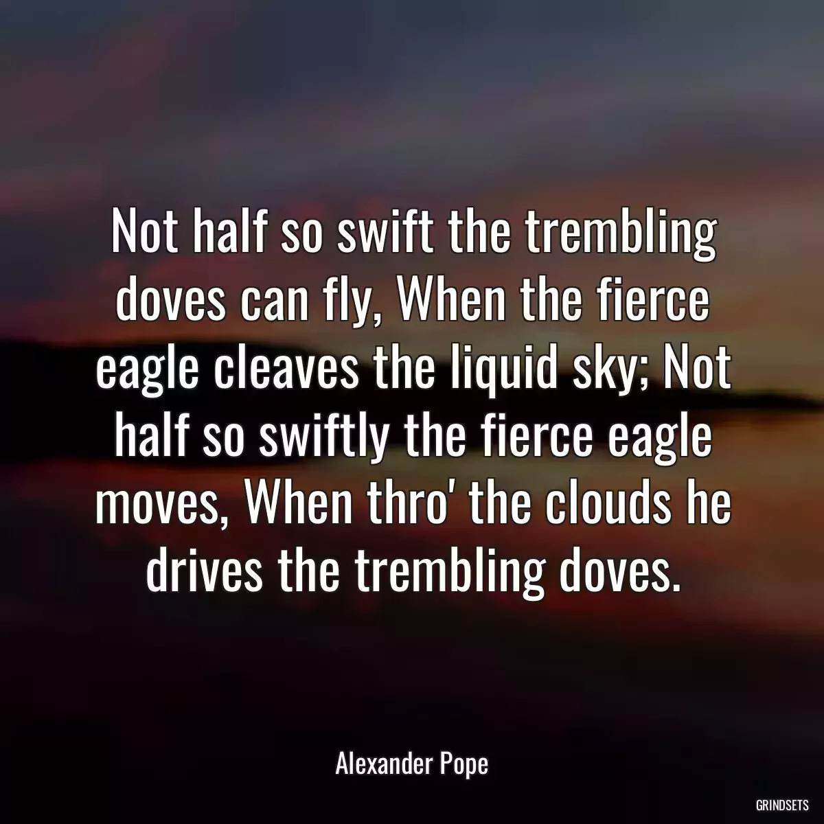 Not half so swift the trembling doves can fly, When the fierce eagle cleaves the liquid sky; Not half so swiftly the fierce eagle moves, When thro\' the clouds he drives the trembling doves.