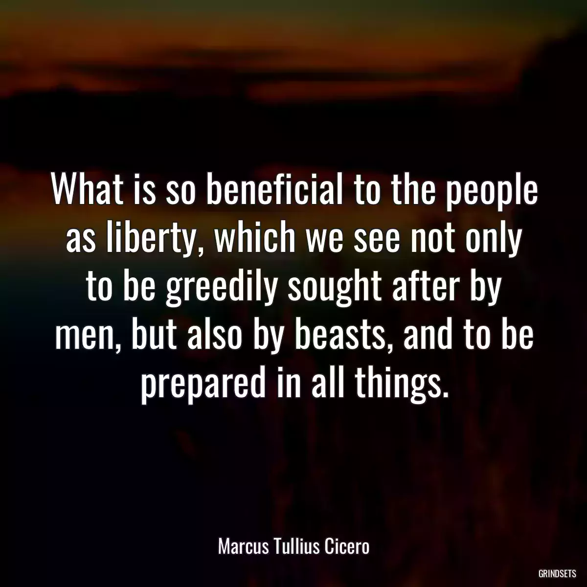 What is so beneficial to the people as liberty, which we see not only to be greedily sought after by men, but also by beasts, and to be prepared in all things.