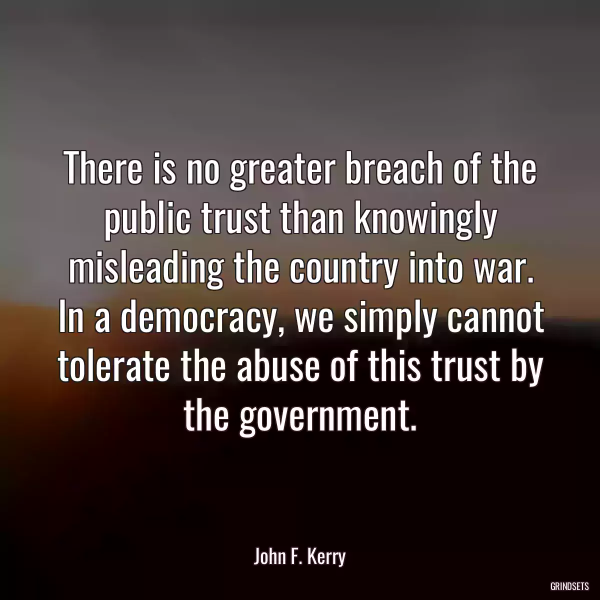 There is no greater breach of the public trust than knowingly misleading the country into war. In a democracy, we simply cannot tolerate the abuse of this trust by the government.