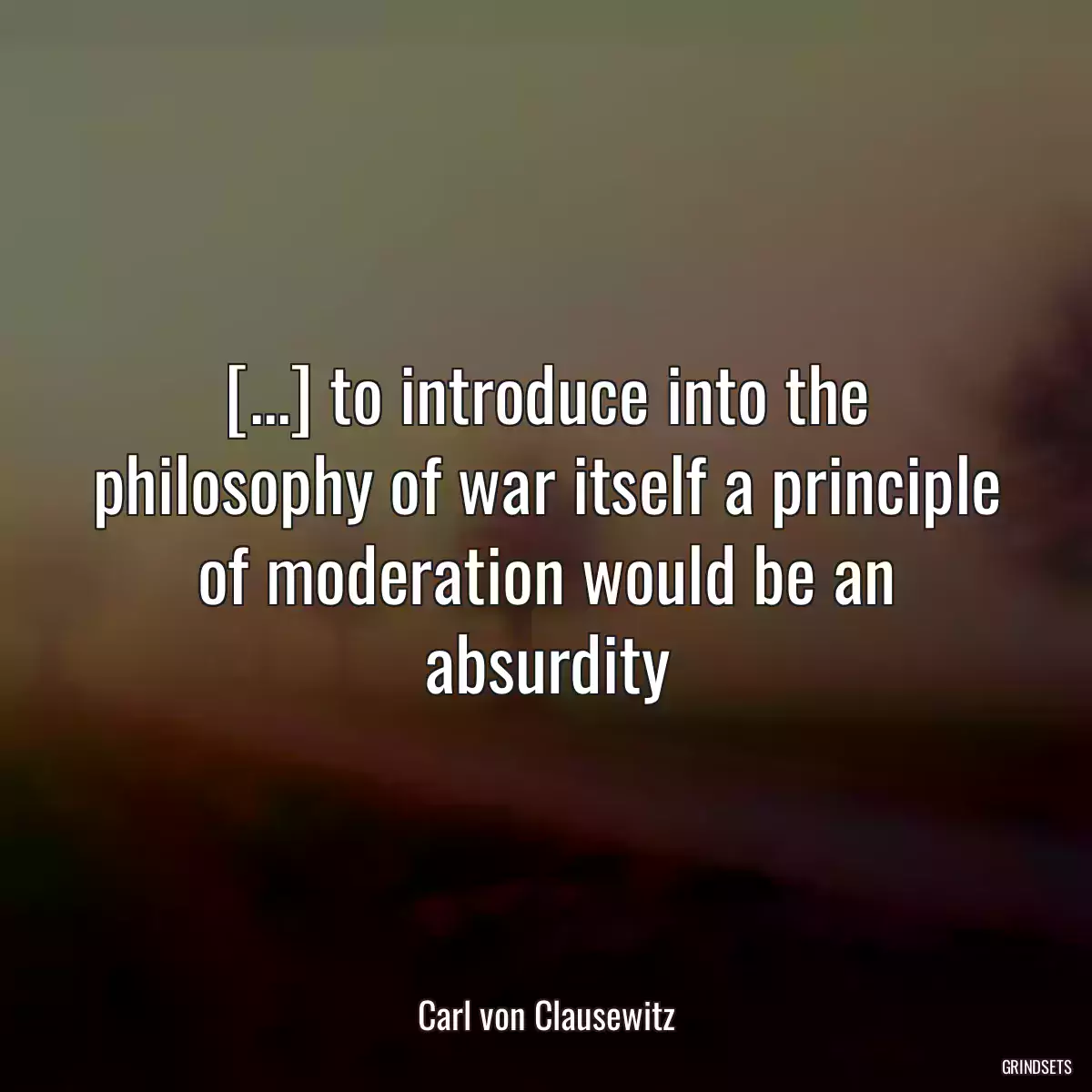 [...] to introduce into the philosophy of war itself a principle of moderation would be an absurdity