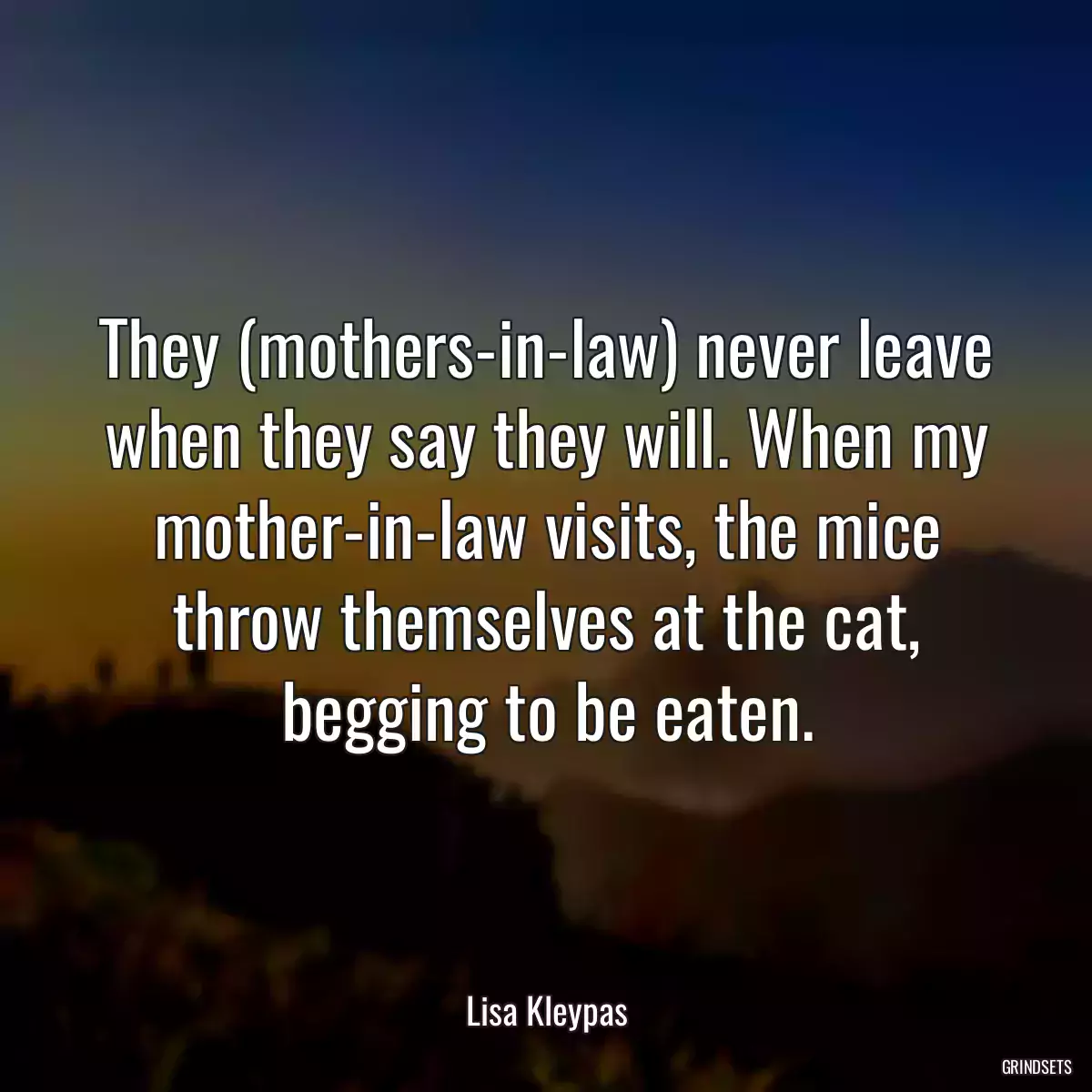 They (mothers-in-law) never leave when they say they will. When my mother-in-law visits, the mice throw themselves at the cat, begging to be eaten.