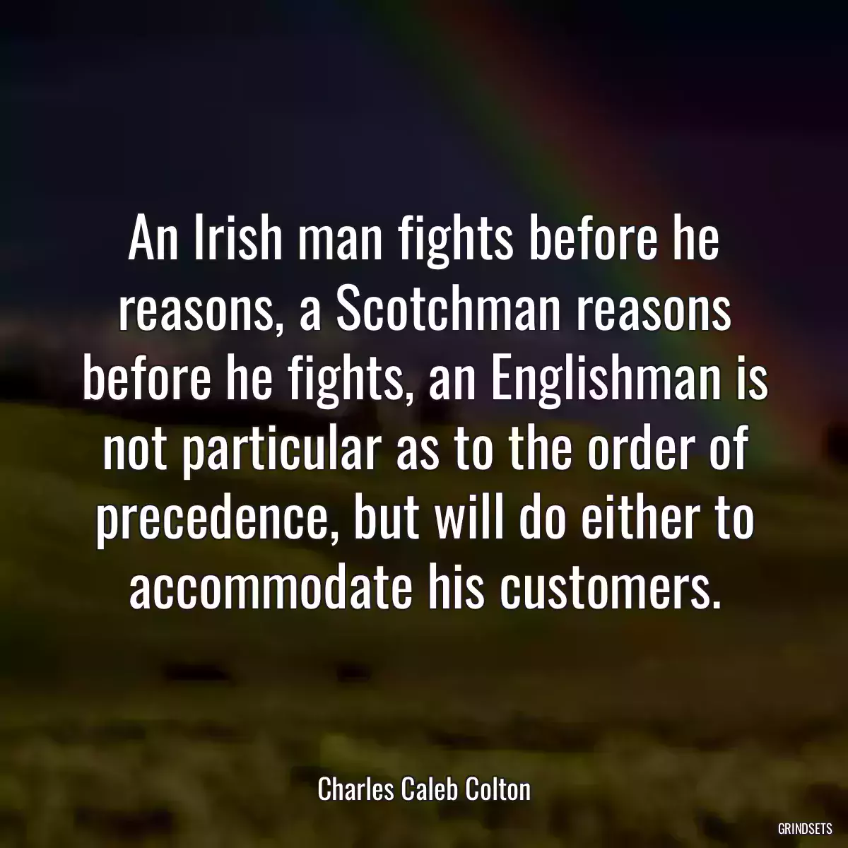 An Irish man fights before he reasons, a Scotchman reasons before he fights, an Englishman is not particular as to the order of precedence, but will do either to accommodate his customers.