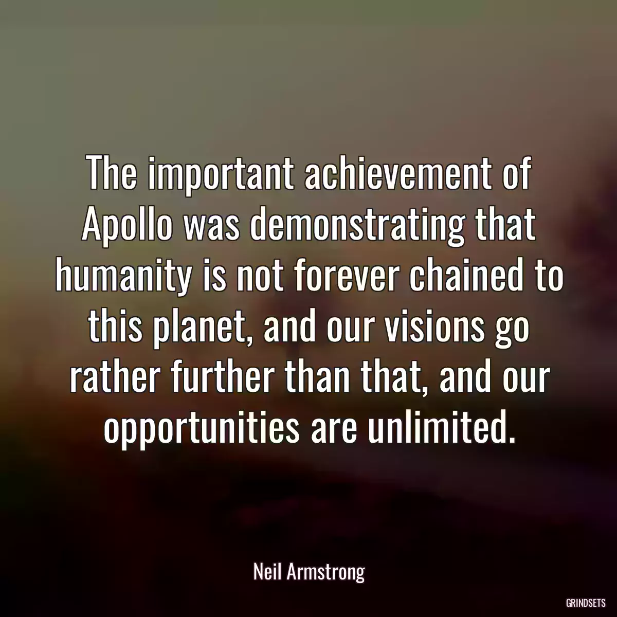 The important achievement of Apollo was demonstrating that humanity is not forever chained to this planet, and our visions go rather further than that, and our opportunities are unlimited.