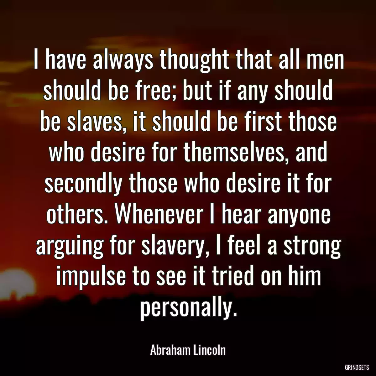 I have always thought that all men should be free; but if any should be slaves, it should be first those who desire for themselves, and secondly those who desire it for others. Whenever I hear anyone arguing for slavery, I feel a strong impulse to see it tried on him personally.