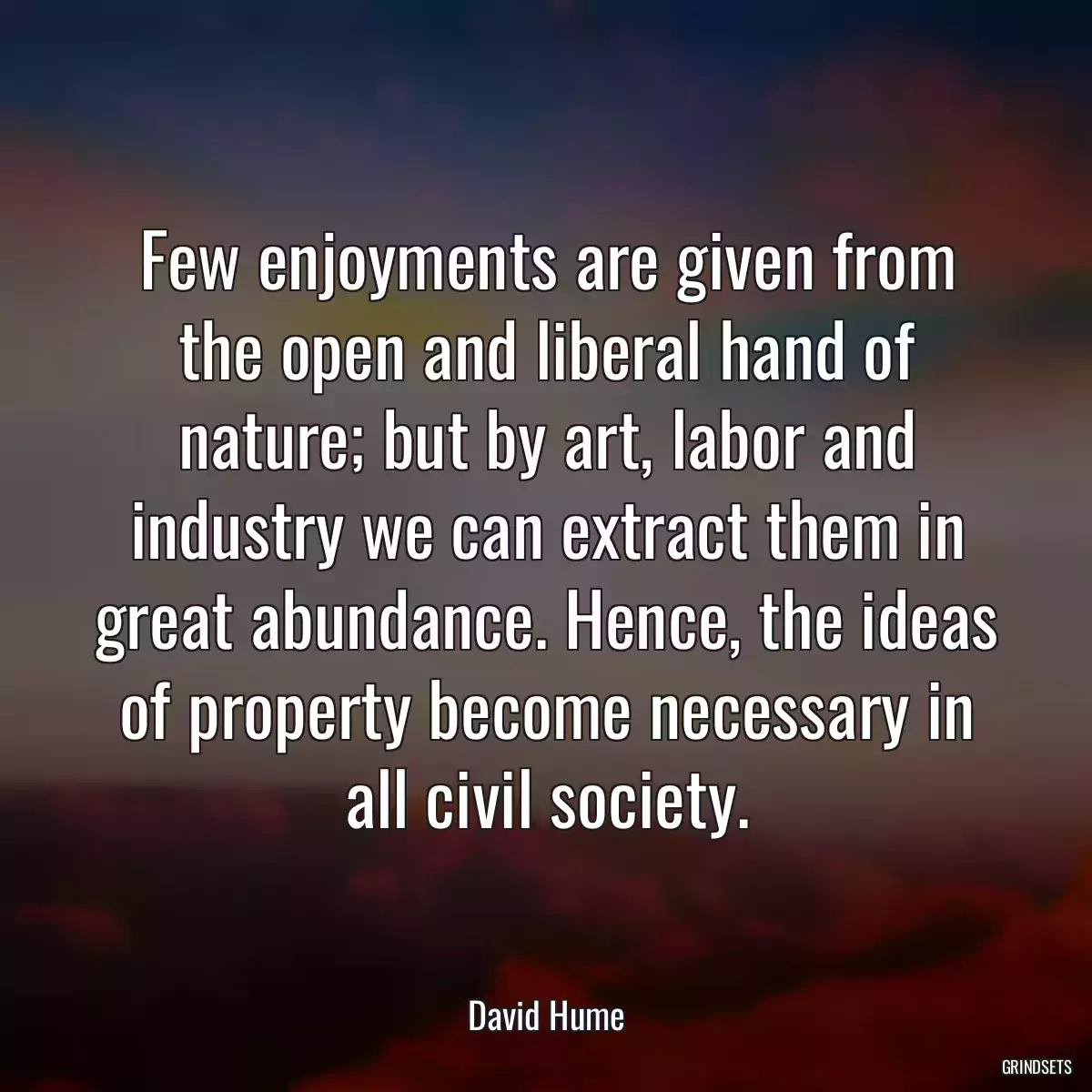 Few enjoyments are given from the open and liberal hand of nature; but by art, labor and industry we can extract them in great abundance. Hence, the ideas of property become necessary in all civil society.