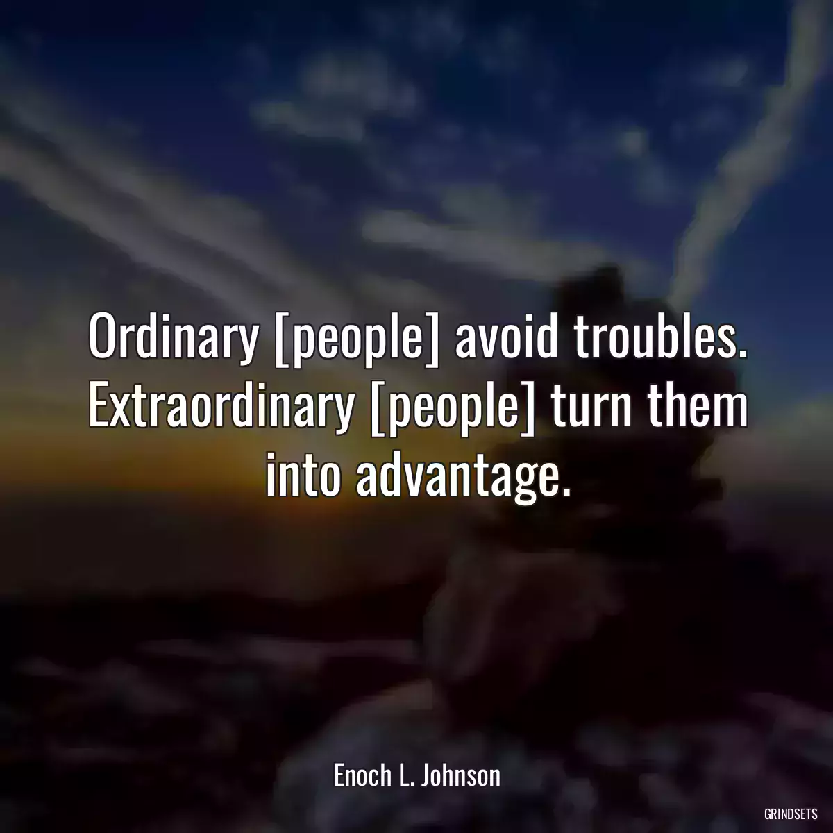 Ordinary [people] avoid troubles. Extraordinary [people] turn them into advantage.