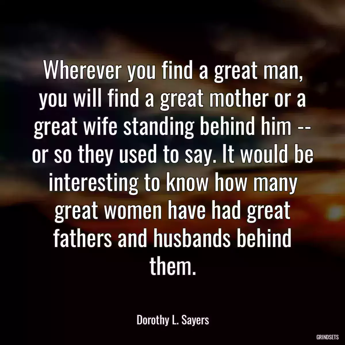 Wherever you find a great man, you will find a great mother or a great wife standing behind him -- or so they used to say. It would be interesting to know how many great women have had great fathers and husbands behind them.