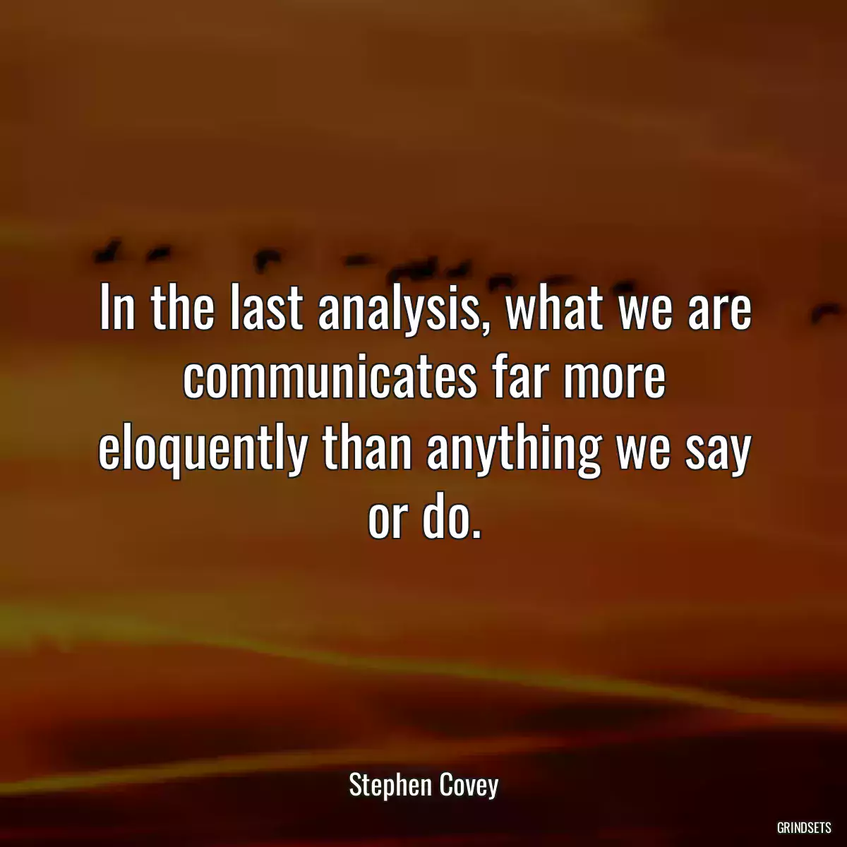 In the last analysis, what we are communicates far more eloquently than anything we say or do.