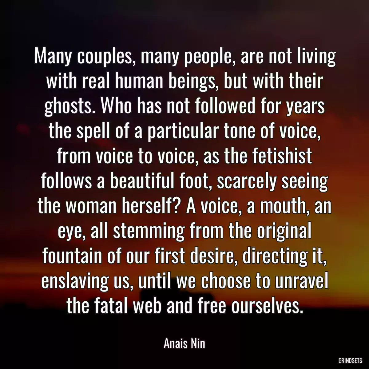 Many couples, many people, are not living with real human beings, but with their ghosts. Who has not followed for years the spell of a particular tone of voice, from voice to voice, as the fetishist follows a beautiful foot, scarcely seeing the woman herself? A voice, a mouth, an eye, all stemming from the original fountain of our first desire, directing it, enslaving us, until we choose to unravel the fatal web and free ourselves.