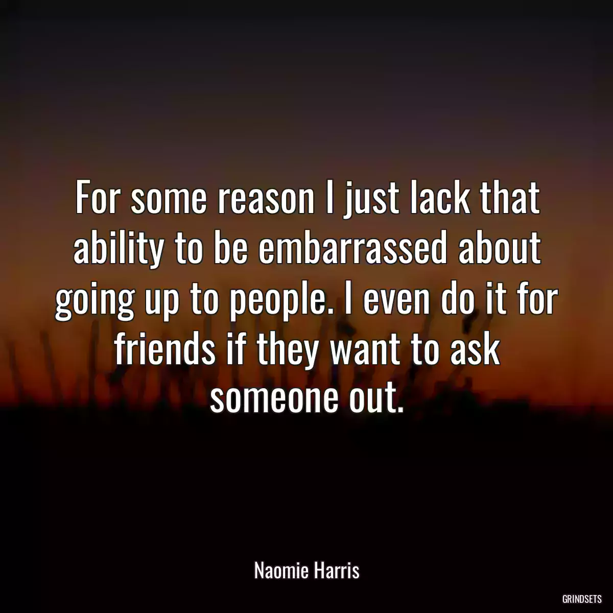 For some reason I just lack that ability to be embarrassed about going up to people. I even do it for friends if they want to ask someone out.