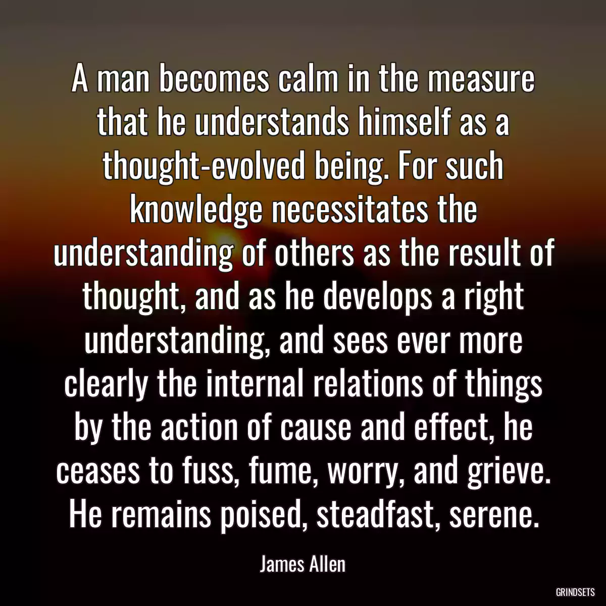 A man becomes calm in the measure that he understands himself as a thought-evolved being. For such knowledge necessitates the understanding of others as the result of thought, and as he develops a right understanding, and sees ever more clearly the internal relations of things by the action of cause and effect, he ceases to fuss, fume, worry, and grieve. He remains poised, steadfast, serene.